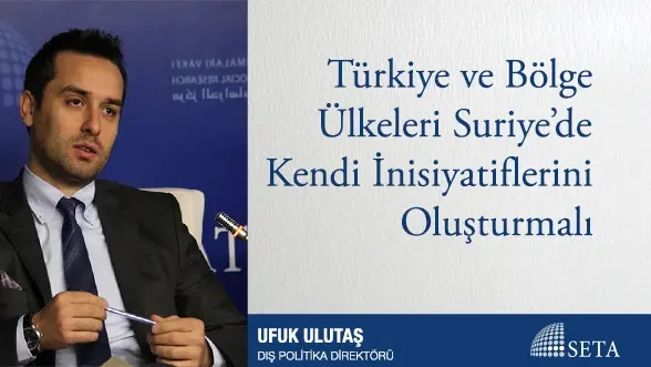 Türkiye ve Bölge Ülkeleri Suriye’de Kendi İnisiyatiflerini Oluşturmalı